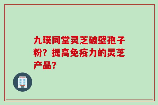九璞同堂灵芝破壁孢子粉？提高免疫力的灵芝产品？