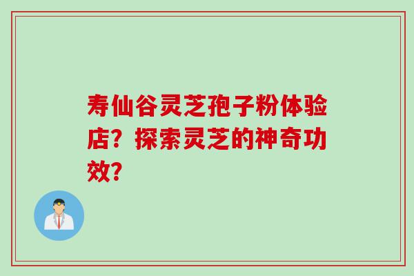 寿仙谷灵芝孢子粉体验店？探索灵芝的神奇功效？