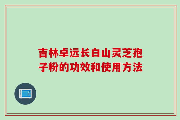 吉林卓远长白山灵芝孢子粉的功效和使用方法