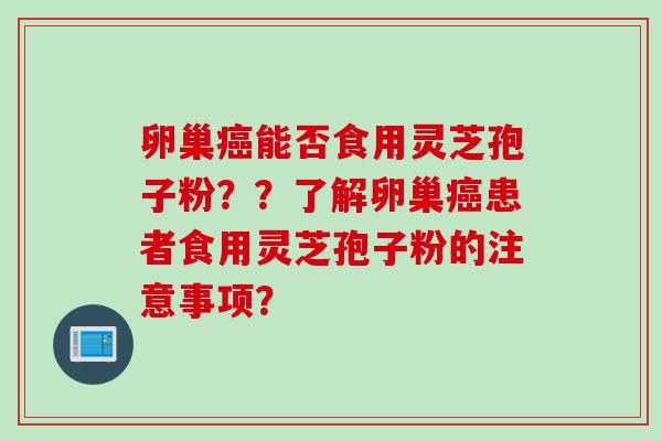 卵巢癌能否食用灵芝孢子粉？？了解卵巢癌患者食用灵芝孢子粉的注意事项？