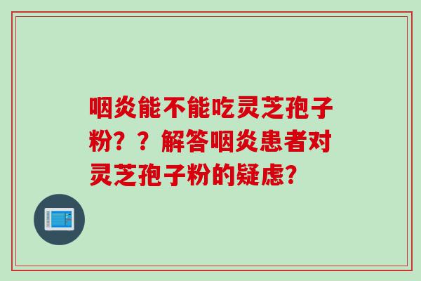 咽炎能不能吃灵芝孢子粉？？解答咽炎患者对灵芝孢子粉的疑虑？