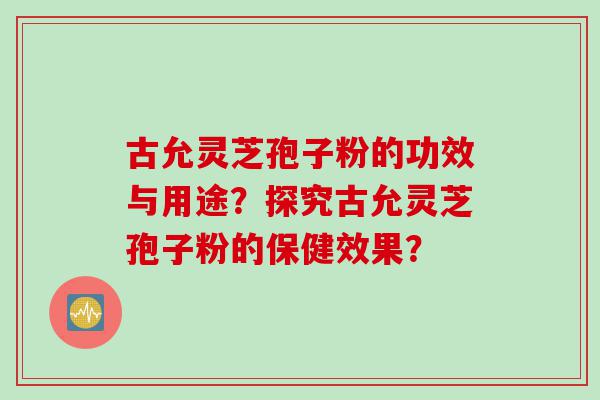 古允灵芝孢子粉的功效与用途？探究古允灵芝孢子粉的保健效果？