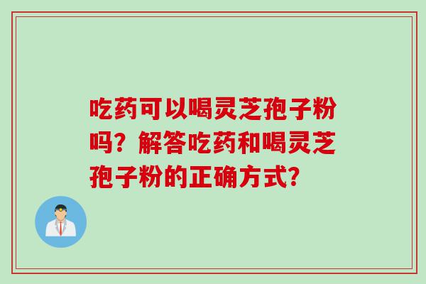 吃药可以喝灵芝孢子粉吗？解答吃药和喝灵芝孢子粉的正确方式？