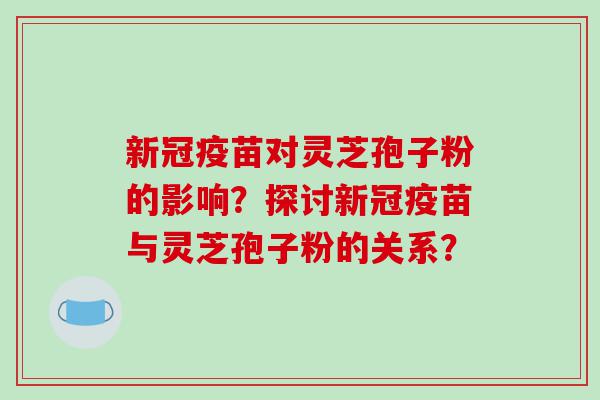 新冠疫苗对灵芝孢子粉的影响？探讨新冠疫苗与灵芝孢子粉的关系？