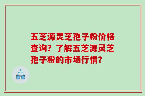 五芝源灵芝孢子粉价格查询？了解五芝源灵芝孢子粉的市场行情？