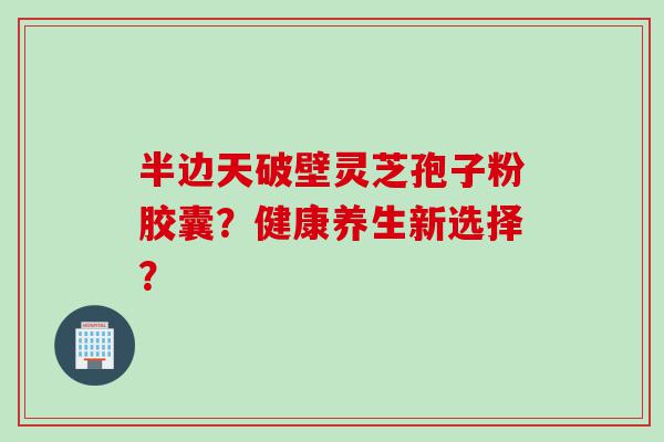 半边天破壁灵芝孢子粉胶囊？健康养生新选择？