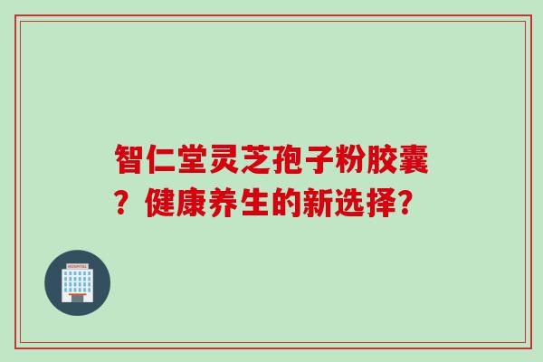 智仁堂灵芝孢子粉胶囊？健康养生的新选择？