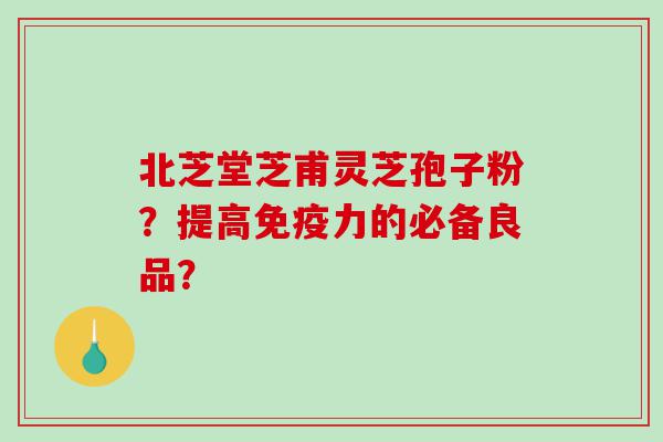 北芝堂芝甫灵芝孢子粉？提高免疫力的必备良品？