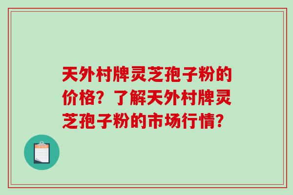 天外村牌灵芝孢子粉的价格？了解天外村牌灵芝孢子粉的市场行情？