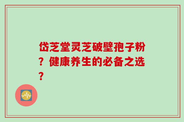 岱芝堂灵芝破壁孢子粉？健康养生的必备之选？