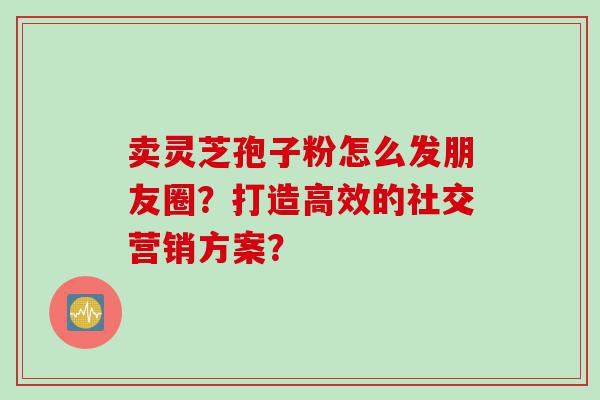 卖灵芝孢子粉怎么发朋友圈？打造高效的社交营销方案？