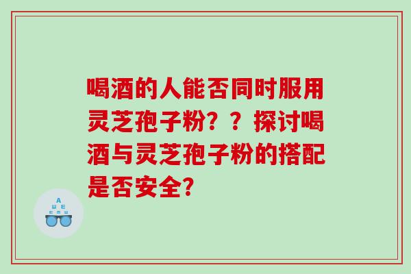 喝酒的人能否同时服用灵芝孢子粉？？探讨喝酒与灵芝孢子粉的搭配是否安全？