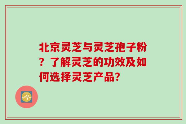 北京灵芝与灵芝孢子粉？了解灵芝的功效及如何选择灵芝产品？