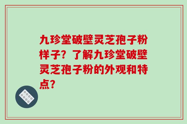 九珍堂破壁灵芝孢子粉样子？了解九珍堂破壁灵芝孢子粉的外观和特点？