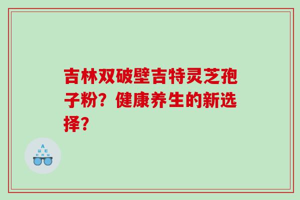 吉林双破壁吉特灵芝孢子粉？健康养生的新选择？