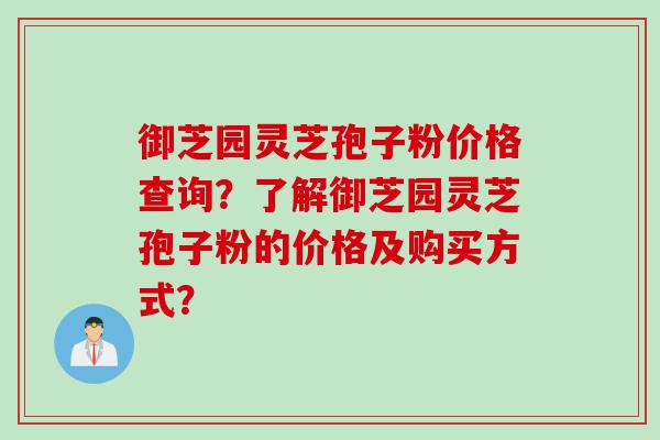 御芝园灵芝孢子粉价格查询？了解御芝园灵芝孢子粉的价格及购买方式？
