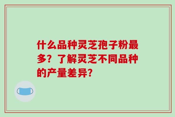 什么品种灵芝孢子粉多?了解灵芝不同品种的产量差异? 什么品种灵芝孢子粉多?了解灵芝不同品种的产量差异?