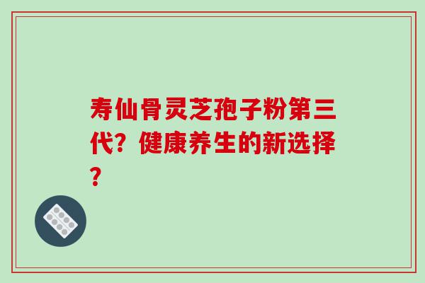 寿仙骨灵芝孢子粉第三代？健康养生的新选择？