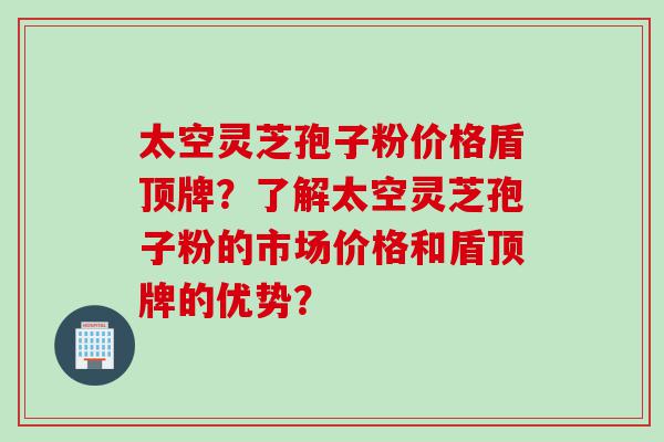 太空灵芝孢子粉价格盾顶牌？了解太空灵芝孢子粉的市场价格和盾顶牌的优势？