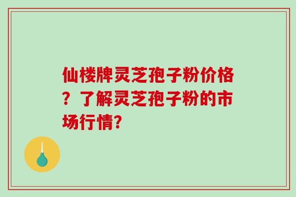 仙楼牌灵芝孢子粉价格？了解灵芝孢子粉的市场行情？