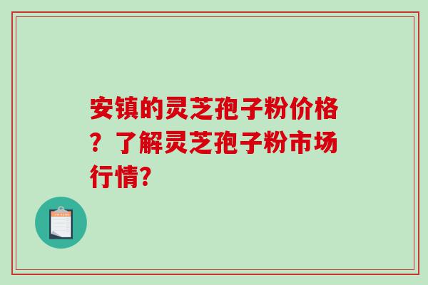 安镇的灵芝孢子粉价格？了解灵芝孢子粉市场行情？