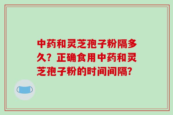 和灵芝孢子粉隔多久？正确食用和灵芝孢子粉的时间间隔？