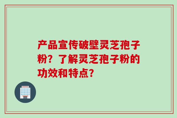 产品宣传破壁灵芝孢子粉？了解灵芝孢子粉的功效和特点？
