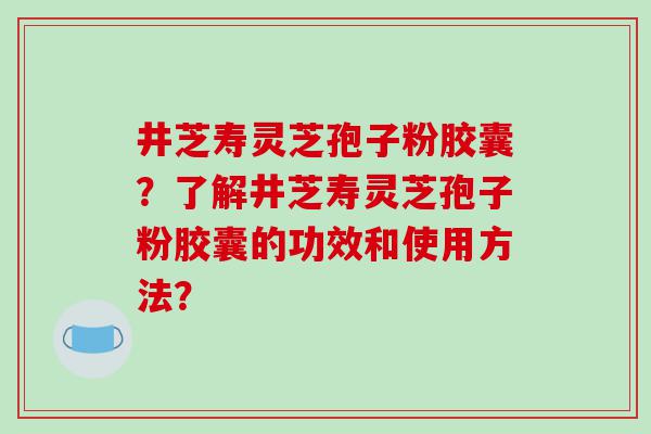 井芝寿灵芝孢子粉胶囊？了解井芝寿灵芝孢子粉胶囊的功效和使用方法？