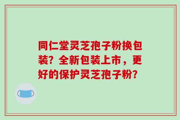 同仁堂灵芝孢子粉换包装？全新包装上市，更好的保护灵芝孢子粉？
