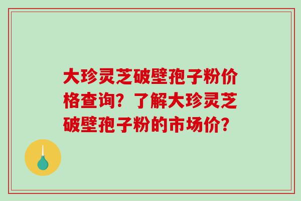 大珍灵芝破壁孢子粉价格查询?了解大珍灵芝破壁孢子粉的市场价? 大珍灵芝破壁孢子粉价格查询?了解大珍灵芝破壁孢子粉的市场价?