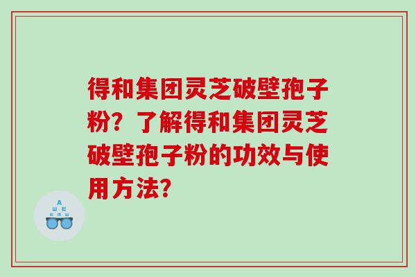 得和集团灵芝破壁孢子粉？了解得和集团灵芝破壁孢子粉的功效与使用方法？