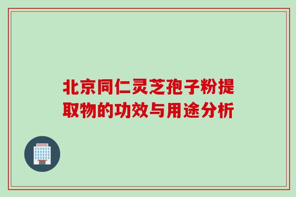 北京同仁灵芝孢子粉提取物的功效与用途分析