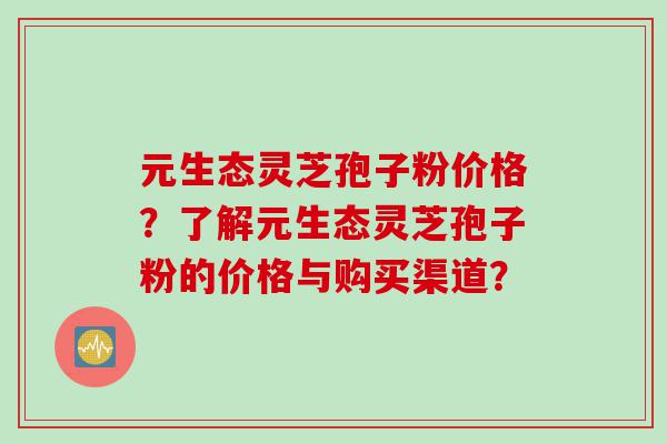 元生态灵芝孢子粉价格？了解元生态灵芝孢子粉的价格与购买渠道？