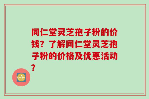 同仁堂灵芝孢子粉的价钱？了解同仁堂灵芝孢子粉的价格及优惠活动？