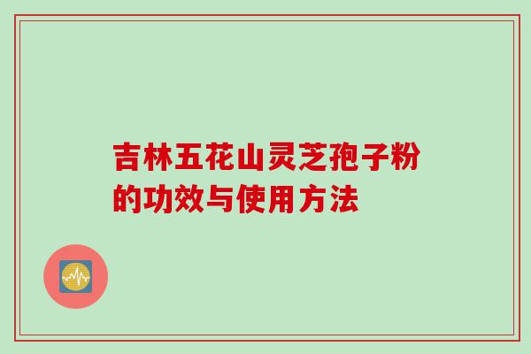 吉林五花山灵芝孢子粉的功效与使用方法