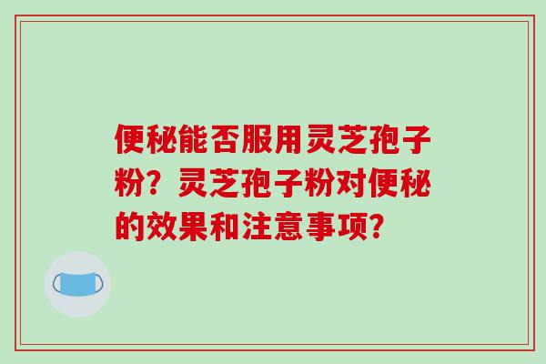 能否服用灵芝孢子粉？灵芝孢子粉对的效果和注意事项？