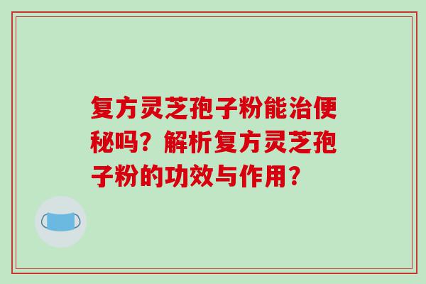 复方灵芝孢子粉能治便秘吗？解析复方灵芝孢子粉的功效与作用？