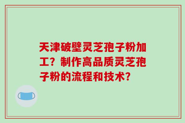 天津破壁灵芝孢子粉加工？制作高品质灵芝孢子粉的流程和技术？
