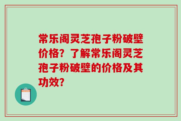常乐阁灵芝孢子粉破壁价格？了解常乐阁灵芝孢子粉破壁的价格及其功效？