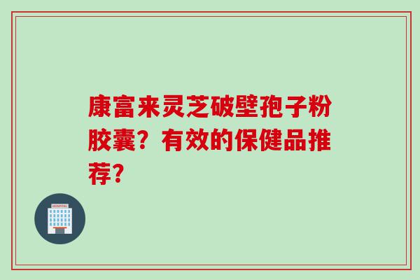 康富来灵芝破壁孢子粉胶囊？有效的保健品推荐？