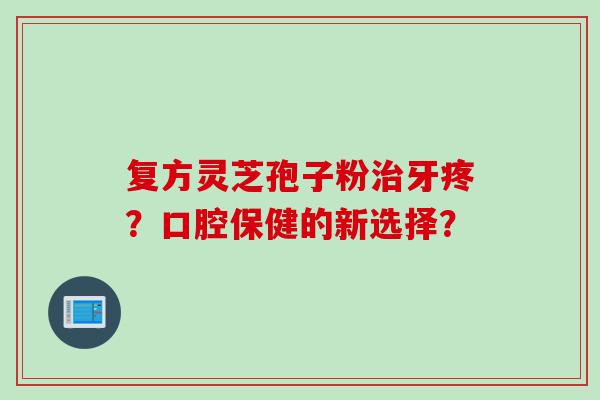 复方灵芝孢子粉牙疼?口腔保健的新选择? 复方灵芝孢子粉牙疼?口腔保健的新选择?