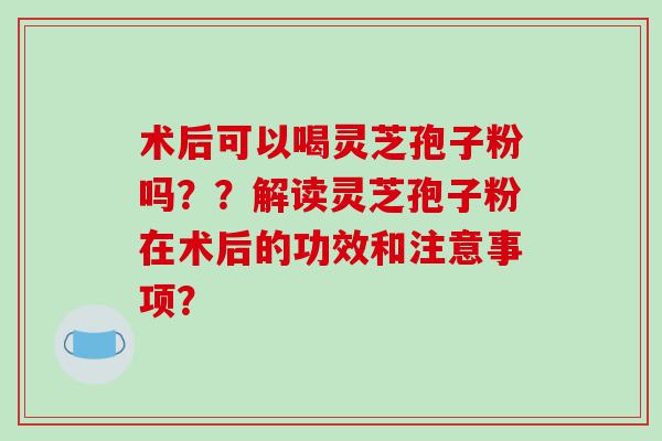 术后可以喝灵芝孢子粉吗？？解读灵芝孢子粉在术后的功效和注意事项？