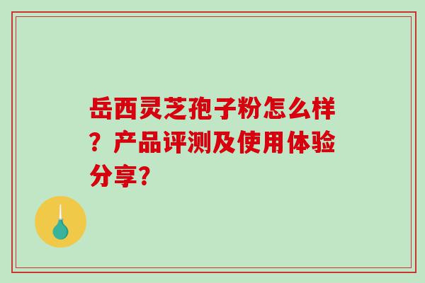 岳西灵芝孢子粉怎么样？产品评测及使用体验分享？