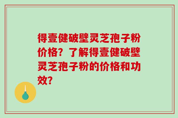 得壹健破壁灵芝孢子粉价格？了解得壹健破壁灵芝孢子粉的价格和功效？