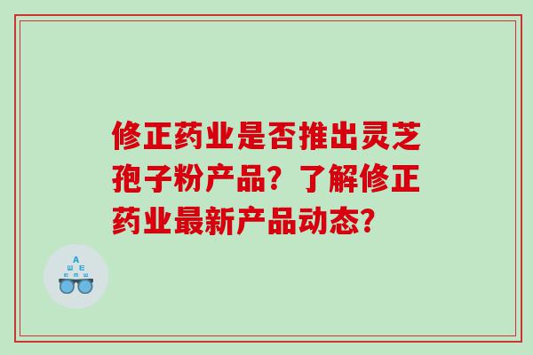 修正药业是否推出灵芝孢子粉产品？了解修正药业最新产品动态？