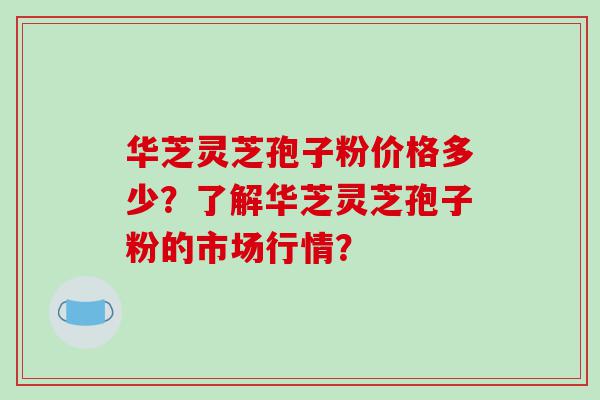 华芝灵芝孢子粉价格多少？了解华芝灵芝孢子粉的市场行情？