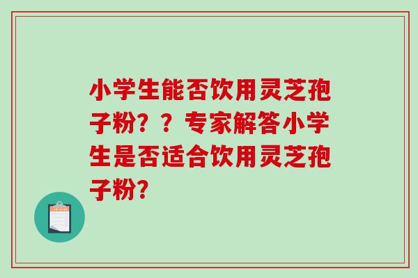 小学生能否饮用灵芝孢子粉？？专家解答小学生是否适合饮用灵芝孢子粉？