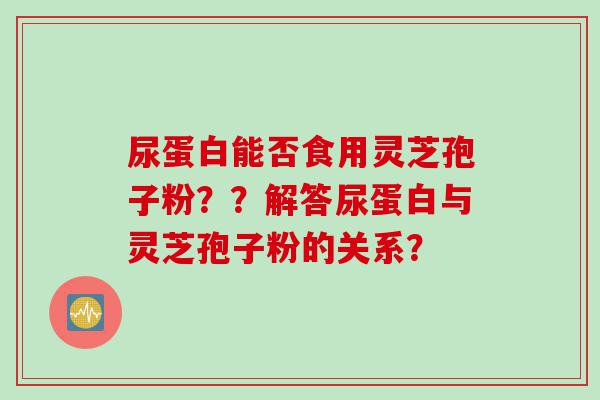 尿蛋白能否食用灵芝孢子粉？？解答尿蛋白与灵芝孢子粉的关系？