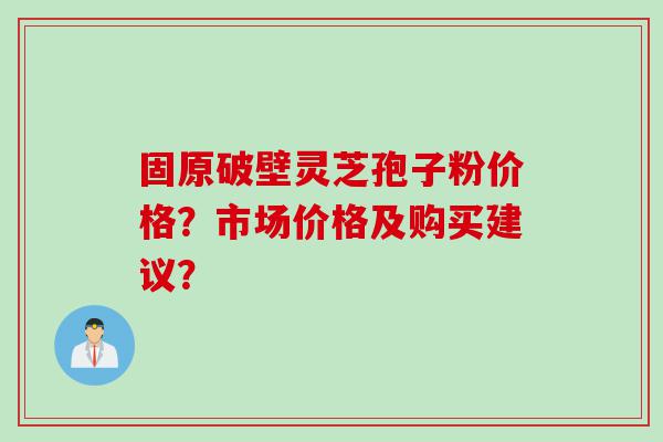 固原破壁灵芝孢子粉价格？市场价格及购买建议？