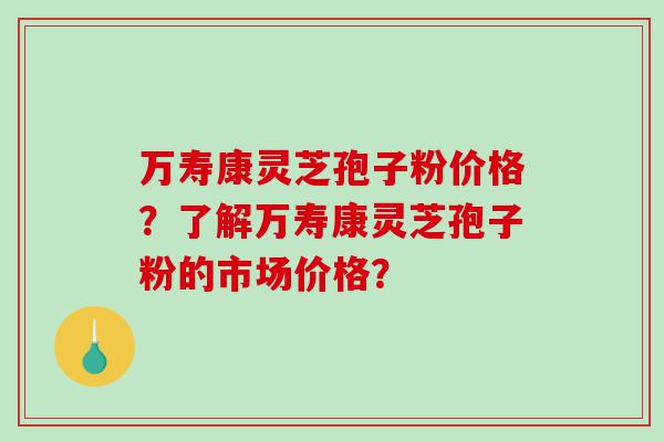 万寿康灵芝孢子粉价格？了解万寿康灵芝孢子粉的市场价格？